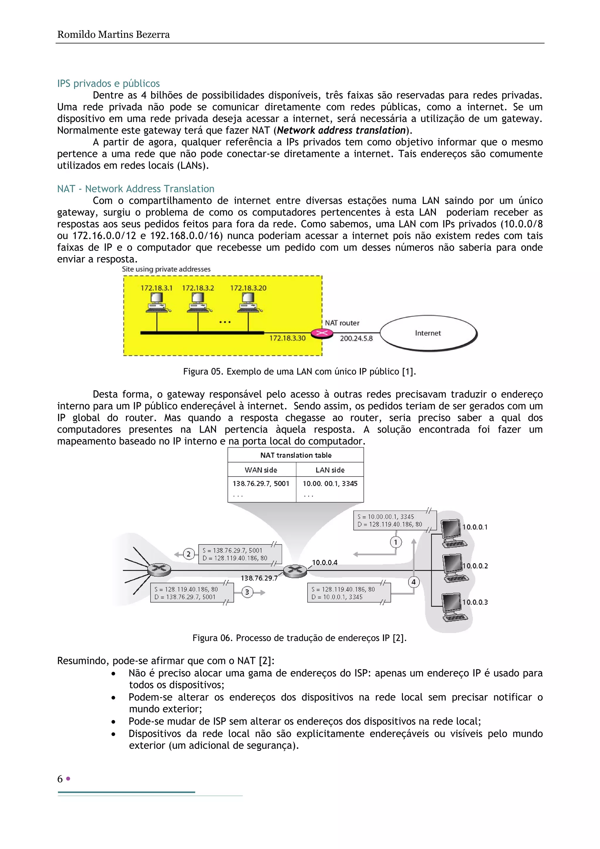 Romildo Martins Bezerra
6
IPS privados e públicos
Dentre as 4 bilhões de possibilidades disponíveis, três faixas são reservadas para redes privadas.
Uma rede privada não pode se comunicar diretamente com redes públicas, como a internet. Se um
dispositivo em uma rede privada deseja acessar a internet, será necessária a utilização de um gateway.
Normalmente este gateway terá que fazer NAT (Network address translation).
A partir de agora, qualquer referência a IPs privados tem como objetivo informar que o mesmo
pertence a uma rede que não pode conectar-se diretamente a internet. Tais endereços são comumente
utilizados em redes locais (LANs).
NAT - Network Address Translation
Com o compartilhamento de internet entre diversas estações numa LAN saindo por um único
gateway, surgiu o problema de como os computadores pertencentes à esta LAN poderiam receber as
respostas aos seus pedidos feitos para fora da rede. Como sabemos, uma LAN com IPs privados (10.0.0/8
ou 172.16.0.0/12 e 192.168.0.0/16) nunca poderiam acessar a internet pois não existem redes com tais
faixas de IP e o computador que recebesse um pedido com um desses números não saberia para onde
enviar a resposta.
Figura 05. Exemplo de uma LAN com único IP público [1].
Desta forma, o gateway responsável pelo acesso à outras redes precisavam traduzir o endereço
interno para um IP público endereçável à internet. Sendo assim, os pedidos teriam de ser gerados com um
IP global do router. Mas quando a resposta chegasse ao router, seria preciso saber a qual dos
computadores presentes na LAN pertencia àquela resposta. A solução encontrada foi fazer um
mapeamento baseado no IP interno e na porta local do computador.
Figura 06. Processo de tradução de endereços IP [2].
Resumindo, pode-se afirmar que com o NAT [2]:
• Não é preciso alocar uma gama de endereços do ISP: apenas um endereço IP é usado para
todos os dispositivos;
• Podem-se alterar os endereços dos dispositivos na rede local sem precisar notificar o
mundo exterior;
• Pode-se mudar de ISP sem alterar os endereços dos dispositivos na rede local;
• Dispositivos da rede local não são explicitamente endereçáveis ou visíveis pelo mundo
exterior (um adicional de segurança).
 