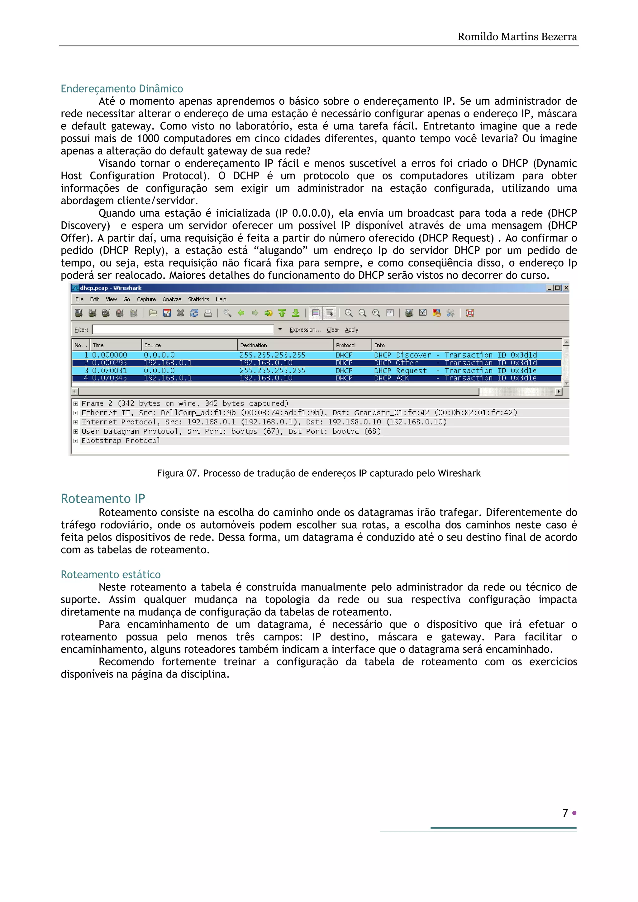 Romildo Martins Bezerra
7
Endereçamento Dinâmico
Até o momento apenas aprendemos o básico sobre o endereçamento IP. Se um administrador de
rede necessitar alterar o endereço de uma estação é necessário configurar apenas o endereço IP, máscara
e default gateway. Como visto no laboratório, esta é uma tarefa fácil. Entretanto imagine que a rede
possui mais de 1000 computadores em cinco cidades diferentes, quanto tempo você levaria? Ou imagine
apenas a alteração do default gateway de sua rede?
Visando tornar o endereçamento IP fácil e menos suscetível a erros foi criado o DHCP (Dynamic
Host Configuration Protocol). O DCHP é um protocolo que os computadores utilizam para obter
informações de configuração sem exigir um administrador na estação configurada, utilizando uma
abordagem cliente/servidor.
Quando uma estação é inicializada (IP 0.0.0.0), ela envia um broadcast para toda a rede (DHCP
Discovery) e espera um servidor oferecer um possível IP disponível através de uma mensagem (DHCP
Offer). A partir daí, uma requisição é feita a partir do número oferecido (DHCP Request) . Ao confirmar o
pedido (DHCP Reply), a estação está “alugando” um endreço Ip do servidor DHCP por um pedido de
tempo, ou seja, esta requisição não ficará fixa para sempre, e como conseqüência disso, o endereço Ip
poderá ser realocado. Maiores detalhes do funcionamento do DHCP serão vistos no decorrer do curso.
Figura 07. Processo de tradução de endereços IP capturado pelo Wireshark
Roteamento IP
Roteamento consiste na escolha do caminho onde os datagramas irão trafegar. Diferentemente do
tráfego rodoviário, onde os automóveis podem escolher sua rotas, a escolha dos caminhos neste caso é
feita pelos dispositivos de rede. Dessa forma, um datagrama é conduzido até o seu destino final de acordo
com as tabelas de roteamento.
Roteamento estático
Neste roteamento a tabela é construída manualmente pelo administrador da rede ou técnico de
suporte. Assim qualquer mudança na topologia da rede ou sua respectiva configuração impacta
diretamente na mudança de configuração da tabelas de roteamento.
Para encaminhamento de um datagrama, é necessário que o dispositivo que irá efetuar o
roteamento possua pelo menos três campos: IP destino, máscara e gateway. Para facilitar o
encaminhamento, alguns roteadores também indicam a interface que o datagrama será encaminhado.
Recomendo fortemente treinar a configuração da tabela de roteamento com os exercícios
disponíveis na página da disciplina.
 