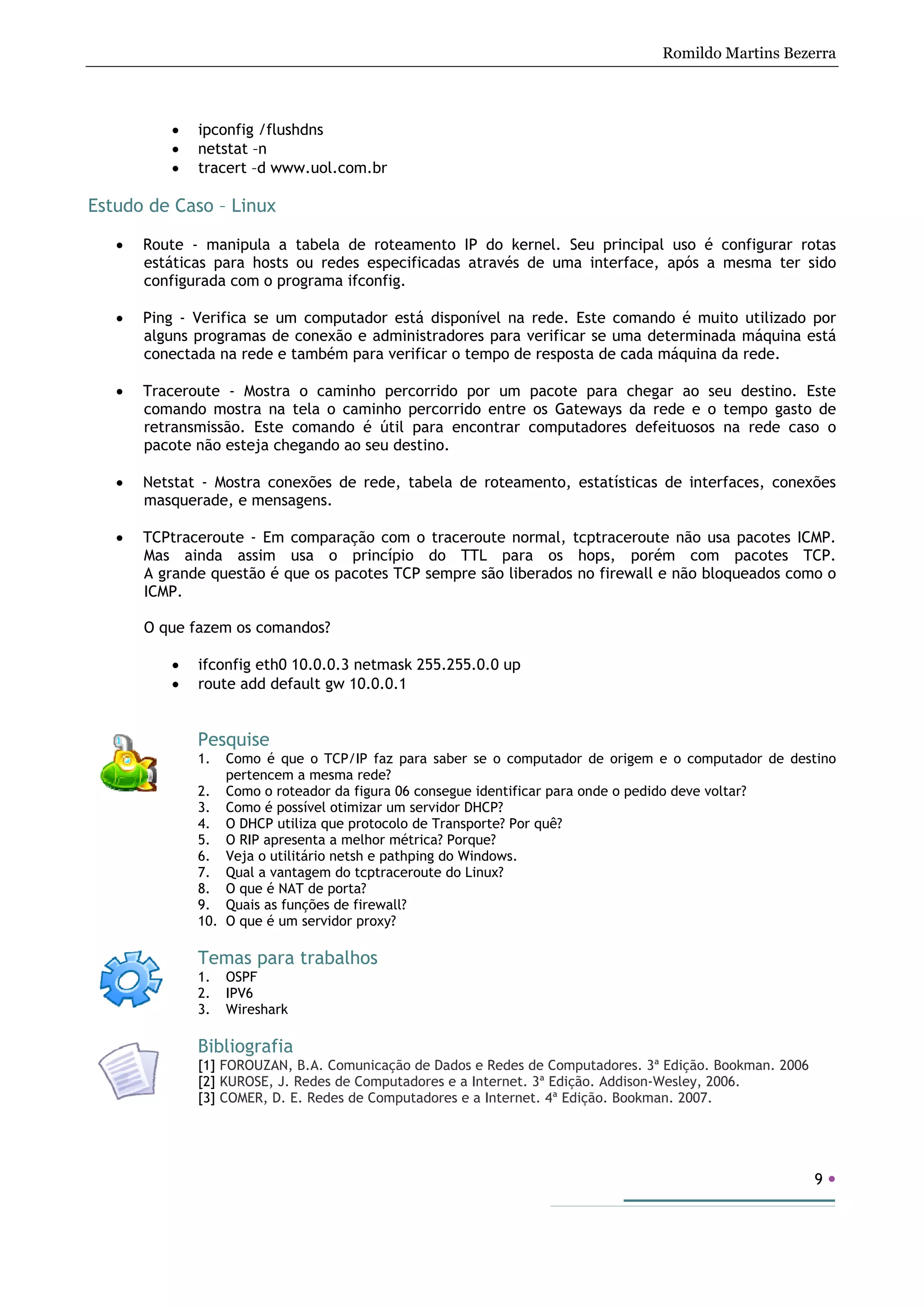 Romildo Martins Bezerra
9
• ipconfig /flushdns
• netstat –n
• tracert –d www.uol.com.br
Estudo de Caso – Linux
• Route - manipula a tabela de roteamento IP do kernel. Seu principal uso é configurar rotas
estáticas para hosts ou redes especificadas através de uma interface, após a mesma ter sido
configurada com o programa ifconfig.
• Ping - Verifica se um computador está disponível na rede. Este comando é muito utilizado por
alguns programas de conexão e administradores para verificar se uma determinada máquina está
conectada na rede e também para verificar o tempo de resposta de cada máquina da rede.
• Traceroute - Mostra o caminho percorrido por um pacote para chegar ao seu destino. Este
comando mostra na tela o caminho percorrido entre os Gateways da rede e o tempo gasto de
retransmissão. Este comando é útil para encontrar computadores defeituosos na rede caso o
pacote não esteja chegando ao seu destino.
• Netstat - Mostra conexões de rede, tabela de roteamento, estatísticas de interfaces, conexões
masquerade, e mensagens.
• TCPtraceroute - Em comparação com o traceroute normal, tcptraceroute não usa pacotes ICMP.
Mas ainda assim usa o princípio do TTL para os hops, porém com pacotes TCP.
A grande questão é que os pacotes TCP sempre são liberados no firewall e não bloqueados como o
ICMP.
O que fazem os comandos?
• ifconfig eth0 10.0.0.3 netmask 255.255.0.0 up
• route add default gw 10.0.0.1
Pesquise
1. Como é que o TCP/IP faz para saber se o computador de origem e o computador de destino
pertencem a mesma rede?
2. Como o roteador da figura 06 consegue identificar para onde o pedido deve voltar?
3. Como é possível otimizar um servidor DHCP?
4. O DHCP utiliza que protocolo de Transporte? Por quê?
5. O RIP apresenta a melhor métrica? Porque?
6. Veja o utilitário netsh e pathping do Windows.
7. Qual a vantagem do tcptraceroute do Linux?
8. O que é NAT de porta?
9. Quais as funções de firewall?
10. O que é um servidor proxy?
Temas para trabalhos
1. OSPF
2. IPV6
3. Wireshark
Bibliografia
[1] FOROUZAN, B.A. Comunicação de Dados e Redes de Computadores. 3ª Edição. Bookman. 2006
[2] KUROSE, J. Redes de Computadores e a Internet. 3ª Edição. Addison-Wesley, 2006.
[3] COMER, D. E. Redes de Computadores e a Internet. 4ª Edição. Bookman. 2007.
 