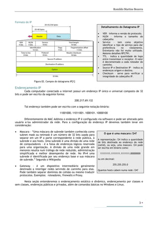 Romildo Martins Bezerra
3
Formato do IP
Figura 02. Campos do datagrama IP[1]
Endereçamento IP
Cada computador conectado a internet possui um endereço IP único e universal composto de 32
bits e pode ser escrito da seguinte forma:
200.217.69.132
Tal endereço também pode ser escrito com a seguinte notação binária:
11001000. 11011001. 1000101. 10000100
Diferentemente do MAC Address o endereço IP é configurado via software e pode ser alterado pelo
usuário e/ou administrador da rede. Para a configuração do endereço IP devemos também levar em
consideração:
• Mascara – “Uma máscara de subrede também conhecida como
subnet mask ou netmask é um número de 32 bits usada para
separar em um IP a parte correspondente à rede pública, à
subrede e aos hosts. Uma subrede é uma divisão de uma rede
de computadores - é a faixa de endereços lógicos reservada
para uma organização. A divisão de uma rede grande em
menores resulta num tráfego de rede reduzido, administração
simplificada e melhor desempenho de rede. No IPv4 uma
subrede é identificada por seu endereço base e sua máscara
de subrede.” Segundo o Wikipedia
• Gateway – é um dispositivo intermediário geralmente
destinado a interligar redes servindo de caminho para elas.
Pode também separar domínios de colisão ou mesmo traduzir
protocolos. Exemplos: roteadores, firewalls e Proxy.
Nesta seção entenderemos o endereçamento estático e dinâmico, endereçamento por classes e
sem classes, endereços públicos e privados, além de comandos básicos no Windows e Linux.
O que é uma mascara /24?
A representação /24 indica a quantidade
de bits destinada ao endereço da rede
(netid), ou seja, uma mascara /24 pode
ser escrita em binário como:
11111111.1111111.1111111.00000000
ou em decimal:
255.255.255.0
Quantos hosts cabem numa rede /24?
Detalhamento do Datagrama IP
• VER – informa a versão do protocolo.
• HLEN – informa o tamanho do
cabeçalho
• Service – tem como objetivo
idenificar o tipo de serviço para dar
preferência no roteamento.
Entretanto não foi muito utilizado.
Maiores detalhes RFC791.
• TTL – indica a quantidade de hops
entre transmissor e receptor. O valor
é decrementado a cada roteador do
caminho.
• Source IP e Destination IP – indica os
endereços origem e destino.
• Checksum – serve para verificar a
integridade do cabeçalho IP.
 