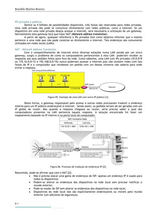Romildo Martins Bezerra
6
IPS privados e públicos
Dentre as 4 bilhões de possibilidades disponíveis, três faixas são reservadas para redes privadas.
Uma rede privada não pode se comunicar diretamente com redes públicas, como a internet. Se um
dispositivo em uma rede privada deseja acessar a internet, será necessária a utilização de um gateway.
Normalmente este gateway terá que fazer NAT (Network address translation).
A partir de agora, qualquer referência a IPs privados tem como objetivo informar que o mesmo
pertence a uma rede que não pode conectar-se diretamente a internet. Tais endereços são comumente
utilizados em redes locais (LANs).
NAT - Network Address Translation
Com o compartilhamento de internet entre diversas estações numa LAN saindo por um único
gateway, surgiu o problema de como os computadores pertencentes à esta LAN poderiam receber as
respostas aos seus pedidos feitos para fora da rede. Como sabemos, uma LAN com IPs privados (10.0.0/8
ou 172.16.0.0/12 e 192.168.0.0/16) nunca poderiam acessar a internet pois não existem redes com tais
faixas de IP e o computador que recebesse um pedido com um desses números não saberia para onde
enviar a resposta.
Figura 05. Exemplo de uma LAN com único IP público [1].
Desta forma, o gateway responsável pelo acesso à outras redes precisavam traduzir o endereço
interno para um IP público endereçável à internet. Sendo assim, os pedidos teriam de ser gerados com um
IP global do router. Mas quando a resposta chegasse ao router, seria preciso saber a qual dos
computadores presentes na LAN pertencia àquela resposta. A solução encontrada foi fazer um
mapeamento baseado no IP interno e na porta local do computador.
Figura 06. Processo de tradução de endereços IP [2].
Resumindo, pode-se afirmar que com o NAT [2]:
• Não é preciso alocar uma gama de endereços do ISP: apenas um endereço IP é usado para
todos os dispositivos;
• Podem-se alterar os endereços dos dispositivos na rede local sem precisar notificar o
mundo exterior;
• Pode-se mudar de ISP sem alterar os endereços dos dispositivos na rede local;
• Dispositivos da rede local não são explicitamente endereçáveis ou visíveis pelo mundo
exterior (um adicional de segurança).
 
