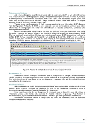 Romildo Martins Bezerra
7
Endereçamento Dinâmico
Até o momento apenas aprendemos o básico sobre o endereçamento IP. Se um administrador de
rede necessitar alterar o endereço de uma estação é necessário configurar apenas o endereço IP, máscara
e default gateway. Como visto no laboratório, esta é uma tarefa fácil. Entretanto imagine que a rede
possui mais de 1000 computadores em cinco cidades diferentes, quanto tempo você levaria? Ou imagine
apenas a alteração do default gateway de sua rede?
Visando tornar o endereçamento IP fácil e menos suscetível a erros foi criado o DHCP (Dynamic
Host Configuration Protocol). O DCHP é um protocolo que os computadores utilizam para obter
informações de configuração sem exigir um administrador na estação configurada, utilizando uma
abordagem cliente/servidor.
Quando uma estação é inicializada (IP 0.0.0.0), ela envia um broadcast para toda a rede (DHCP
Discovery) e espera um servidor oferecer um possível IP disponível através de uma mensagem (DHCP
Offer). A partir daí, uma requisição é feita a partir do número oferecido (DHCP Request) . Ao confirmar o
pedido (DHCP Reply), a estação está “alugando” um endreço Ip do servidor DHCP por um pedido de
tempo, ou seja, esta requisição não ficará fixa para sempre, e como conseqüência disso, o endereço Ip
poderá ser realocado. Maiores detalhes do funcionamento do DHCP serão vistos no decorrer do curso.
Figura 07. Processo de tradução de endereços IP capturado pelo Wireshark
Roteamento IP
Roteamento consiste na escolha do caminho onde os datagramas irão trafegar. Diferentemente do
tráfego rodoviário, onde os automóveis podem escolher sua rotas, a escolha dos caminhos neste caso é
feita pelos dispositivos de rede. Dessa forma, um datagrama é conduzido até o seu destino final de acordo
com as tabelas de roteamento.
Roteamento estático
Neste roteamento a tabela é construída manualmente pelo administrador da rede ou técnico de
suporte. Assim qualquer mudança na topologia da rede ou sua respectiva configuração impacta
diretamente na mudança de configuração da tabelas de roteamento.
Para encaminhamento de um datagrama, é necessário que o dispositivo que irá efetuar o
roteamento possua pelo menos três campos: IP destino, máscara e gateway. Para facilitar o
encaminhamento, alguns roteadores também indicam a interface que o datagrama será encaminhado.
Recomendo fortemente treinar a configuração da tabela de roteamento com os exercícios
disponíveis na página da disciplina.
 