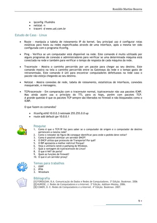 Romildo Martins Bezerra
9
• ipconfig /flushdns
• netstat –n
• tracert –d www.uol.com.br
Estudo de Caso – Linux
• Route - manipula a tabela de roteamento IP do kernel. Seu principal uso é configurar rotas
estáticas para hosts ou redes especificadas através de uma interface, após a mesma ter sido
configurada com o programa ifconfig.
• Ping - Verifica se um computador está disponível na rede. Este comando é muito utilizado por
alguns programas de conexão e administradores para verificar se uma determinada máquina está
conectada na rede e também para verificar o tempo de resposta de cada máquina da rede.
• Traceroute - Mostra o caminho percorrido por um pacote para chegar ao seu destino. Este
comando mostra na tela o caminho percorrido entre os Gateways da rede e o tempo gasto de
retransmissão. Este comando é útil para encontrar computadores defeituosos na rede caso o
pacote não esteja chegando ao seu destino.
• Netstat - Mostra conexões de rede, tabela de roteamento, estatísticas de interfaces, conexões
masquerade, e mensagens.
• TCPtraceroute - Em comparação com o traceroute normal, tcptraceroute não usa pacotes ICMP.
Mas ainda assim usa o princípio do TTL para os hops, porém com pacotes TCP.
A grande questão é que os pacotes TCP sempre são liberados no firewall e não bloqueados como o
ICMP.
O que fazem os comandos?
• ifconfig eth0 10.0.0.3 netmask 255.255.0.0 up
• route add default gw 10.0.0.1
Pesquise
1. Como é que o TCP/IP faz para saber se o computador de origem e o computador de destino
pertencem a mesma rede?
2. Como o roteador da figura 06 consegue identificar para onde o pedido deve voltar?
3. Como é possível otimizar um servidor DHCP?
4. O DHCP utiliza que protocolo de Transporte? Por quê?
5. O RIP apresenta a melhor métrica? Porque?
6. Veja o utilitário netsh e pathping do Windows.
7. Qual a vantagem do tcptraceroute do Linux?
8. O que é NAT de porta?
9. Quais as funções de firewall?
10. O que é um servidor proxy?
Temas para trabalhos
1. OSPF
2. IPV6
3. Wireshark
Bibliografia
[1] FOROUZAN, B.A. Comunicação de Dados e Redes de Computadores. 3ª Edição. Bookman. 2006
[2] KUROSE, J. Redes de Computadores e a Internet. 3ª Edição. Addison-Wesley, 2006.
[3] COMER, D. E. Redes de Computadores e a Internet. 4ª Edição. Bookman. 2007.
 