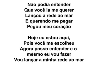 Não podia entender Que você ia me querer Lançou a rede ao mar E querendo me pegar Pegou meu coração Hoje eu estou aqui, Pois você me escolheu Agora posso entender e o  mesmo eu vou fazer Vou lançar a minha rede ao mar 