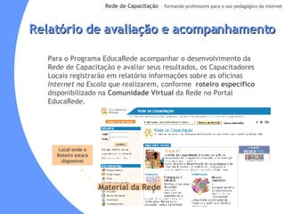 Relatório de avaliação e acompanhamento Para o Programa EducaRede acompanhar o desenvolvimento da Rede de Capacitação e avaliar seus resultados, os Capacitadores Locais registrarão em relatório informações sobre as oficinas  Internet na Escola  que realizarem, conforme  roteiro específico  disponibilizado na  Comunidade Virtual  da Rede no Portal EducaRede. Local onde o Roteiro estará disponível Material da Rede 