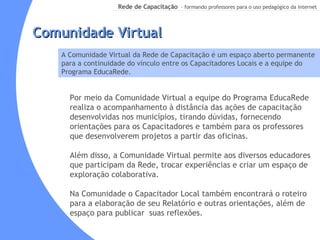 Por meio da Comunidade Virtual a equipe do Programa EducaRede realiza o acompanhamento à distância das ações de capacitação desenvolvidas nos municípios, tirando dúvidas, fornecendo orientações para os Capacitadores e também para os professores que desenvolverem projetos a partir das oficinas. Além disso, a Comunidade Virtual permite aos diversos educadores que participam da Rede, trocar experiências e criar um espaço de exploração colaborativa. Na Comunidade o Capacitador Local também encontrará o roteiro para a elaboração de seu Relatório e outras orientações, além de espaço para publicar  suas reflexões. Comunidade Virtual A Comunidade Virtual da Rede de Capacitação é um espaço aberto permanente para a continuidade do vínculo entre os Capacitadores Locais e a equipe do Programa EducaRede. 