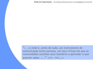 “ (...)  a rede é, antes de tudo, um instrumento de comunicação entre pessoas, um laço virtual em que as comunidades auxiliam seus membros a aprender o que querem saber.   (...) ”  (LÉVY, 1998, p.2) 