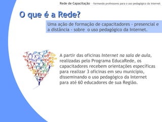 O que é a Rede? Uma ação de formação de capacitadores - presencial e a distância - sobre  o uso pedagógico da Internet. A partir das oficinas  Internet na sala de aula,  realizadas pelo   Programa EducaRede, os capacitadores recebem orientações específicas para realizar 3 oficinas em seu município,  disseminando o uso pedagógico da Internet para até 60 educadores de sua Região. 