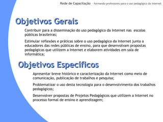 Objetivos Gerais Contribuir para a disseminação do uso pedagógico da Internet nas  escolas públicas brasileiras; Estimular reflexões e práticas sobre o uso pedagógico da Internet junto a educadores das redes públicas de ensino, para que desenvolvam propostas pedagógicas que utilizem a Internet e elaborem atividades em sala de informática; Apresentar breve histórico e caracterização da Internet como meio de comunicação, publicação de trabalhos e pesquisa;  Problematizar o uso desta tecnologia para o desenvolvimento dos trabalhos  pedagógicos; Desenvolver propostas de Projetos Pedagógicos que utilizem a Internet no processo formal de ensino e aprendizagem; Objetivos Específicos 