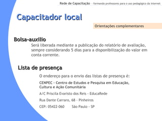 Capacitador local Orientações complementares Será liberada mediante a publicação do relatório de avaliação, sempre considerando 5 dias para a disponibilização do valor em conta corrente. Bolsa-auxilio Lista de presença O endereço para o envio das listas de presença é:  CENPEC   – Centro de Estudos e Pesquisa em Educação, Cultura e Ação Comunitária A/C Priscila Evaristo dos Reis - EducaRede Rua Dante Carraro, 68 – Pinheiros CEP: 05422-060  São Paulo - SP 