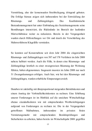 Vermittlung, also der konsensualen Streitbeilegung, dringend geboten.
Die Erfolge hieraus zeigen sich insbesondere bei der Entwicklung der
Räumungs-       und         Zahlungsklagen.     Das       Kaufmännische
Bestandsmanagement hat unter Einbindung des Sozialmanagements seine
Bemühungen intensiviert, die Rückstände im Bereich der laufenden
Mietverhältnisse weiter zu reduzieren. Bereits in der Vergangenheit
wurden durch Hilfestellungen vor Ort und durch die Verschärfung des
Mahnverfahrens Klagefälle vermieden.



So konnten auf Konzernebene seit dem Jahr 2004 die eingereichten
Räumungs- und Zahlungsklagen von 387 auf 178 Verfahren im Jahr 2008
nahezu halbiert werden. Auch die Fälle, in denen eine Räumungs- und
Zahlungsklage letztlich zu einer zwangsweisen Räumung der Wohnung
führten, haben abgenommen. Insgesamt mussten im Jahre 2008 nur noch
51 Zwangsräumungen erfolgen. Auch hier, wie bei den Räumungs- und
Zahlungsklagen, wurden erhebliche Einsparungen erzielt.



Daneben ist zukünftig mit überproportional steigenden Betriebskosten und
einem Anstieg der Verbindlichkeitskonten zu rechnen. Eine Erhöhung
unserer Forderungen ist im Hinblick auf die unsichere Wirtschaftslage
ebenso einzukalkulieren wie mit entsprechenden Wertberichtigungen
aufgrund von Forderungen zu rechnen ist. Die in der Vergangenheit
getroffenen    Maßnahmen,        insbesondere    im    privaten     freien
Vermietungsmarkt      mit     entsprechenden    Bonitätsprüfungen     und
Sicherheiten zu arbeiten, haben bereits im Wirtschaftsjahr 2008 gegriffen

                                    15
 