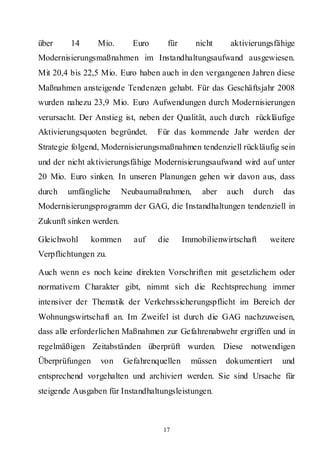 über     14      Mio.      Euro     für       nicht     aktivierungsfähige
Modernisierungsmaßnahmen im Instandhaltungsaufwand ausgewiesen.
Mit 20,4 bis 22,5 Mio. Euro haben auch in den vergangenen Jahren diese
Maßnahmen ansteigende Tendenzen gehabt. Für das Geschäftsjahr 2008
wurden nahezu 23,9 Mio. Euro Aufwendungen durch Modernisierungen
verursacht. Der Anstieg ist, neben der Qualität, auch durch rückläufige
Aktivierungsquoten begründet.     Für das kommende Jahr werden der
Strategie folgend, Modernisierungsmaßnahmen tendenziell rückläufig sein
und der nicht aktivierungsfähige Modernisierungsaufwand wird auf unter
20 Mio. Euro sinken. In unseren Planungen gehen wir davon aus, dass
durch   umfängliche      Neubaumaßnahmen,       aber   auch   durch   das
Modernisierungsprogramm der GAG, die Instandhaltungen tendenziell in
Zukunft sinken werden.

Gleichwohl      kommen     auf    die      Immobilienwirtschaft    weitere
Verpflichtungen zu.

Auch wenn es noch keine direkten Vorschriften mit gesetzlichem oder
normativem Charakter gibt, nimmt sich die Rechtsprechung immer
intensiver der Thematik der Verkehrssicherungspflicht im Bereich der
Wohnungswirtschaft an. Im Zweifel ist durch die GAG nachzuweisen,
dass alle erforderlichen Maßnahmen zur Gefahrenabwehr ergriffen und in
regelmäßigen Zeitabständen überprüft wurden. Diese notwendigen
Überprüfungen    von     Gefahrenquellen     müssen    dokumentiert   und
entsprechend vorgehalten und archiviert werden. Sie sind Ursache für
steigende Ausgaben für Instandhaltungsleistungen.



                                   17
 