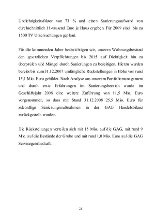 Undichtigkeitsfaktor von 73 % und einen Sanierungsaufwand von
durchschnittlich 11-tausend Euro je Haus ergeben. Für 2009 sind bis zu
1500 TV Untersuchungen geplant.


Für die kommenden Jahre beabsichtigen wir, unseren Wohnungsbestand
den gesetzlichen Verpflichtungen bis 2015 auf Dichtigkeit hin zu
überprüfen und Mängel durch Sanierungen zu beseitigen. Hierzu wurden
bereits bis zum 31.12.2007 umfängliche Rückstellungen in Höhe von rund
15,1 Mio. Euro gebildet. Nach Analyse aus unserem Portfoliomanagement
und   durch   erste    Erfahrungen   im Sanierungsbereich    wurde   im
Geschäftsjahr 2008 eine weitere Zuführung von 11,5 Mio. Euro
vorgenommen, so dass mit Stand 31.12.2008 25,5 Mio. Euro für
zukünftige    Sanierungsmaßnahmen         in   der   GAG   Handelsbilanz
zurückgestellt wurden.


Die Rückstellungen verteilen sich mit 15 Mio. auf die GAG, mit rund 9
Mio. auf die Bestände der Grubo und mit rund 1,0 Mio. Euro auf die GAG
Servicegesellschaft.




                                     21
 