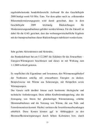 ergebnisbelastende handelsbilanzielle Aufwand für das Geschäftsjahr
2008 beträgt somit 9,0 Mio. Euro. Vor dem später noch zu erläuternden
Bilanzmodernisierungsgesetz wird damit gerechnet,                dass in dem
Geschäftsjahr       2009            letztmalig          Rückstellungen      für
Modernisierungsmaßnahmen gebildet werden können. Für die Zukunft ist
dabei für die GAG gesichert, dass das wohnungswirtschaftliche Ergebnis
mit der Inanspruchnahme dieser Rückstellungen stabilisiert werden kann.




Sehr geehrte Aktionärinnen und Aktionäre,

das Bundeskabinett hat am 5.12.2007 die Eckdaten für das Erneuerbare –
Energien-Wärmegesetz beschlossen und dieses ist mit Wirkung zum
1.1.2009 in Kraft getreten.


Es verpflichtet die Eigentümer und Investoren, den Wärmeenergiebedarf
der Neubauten anteilig        mit     erneuerbaren      Energien   zu decken.
Beispielsweise mit Wärme aus Solarenergie, mit Holzpellets sowie
Wärmepumpen.
Das Gesetz stellt darüber hinaus auch bestimmte ökologische und
technische Anforderungen. Dazu zählen Kraftwärmekoppelung, also die
Erzeugung von Strom bei gleichzeitiger Wärmenutzung, erhöhte
Dämmmaßnahmen und die Nutzung von Wärme, die aus Nah- und
Fernwärmenetzen kommt. Hierbei variieren die Investitionsaufwendungen
erheblich. Diese Kosten können              ggf.   in   Abhängigkeit     zu den
Brennstoffkosteneinsparungen durch höhere Kaltmieten bzw. durch

                                       23
 