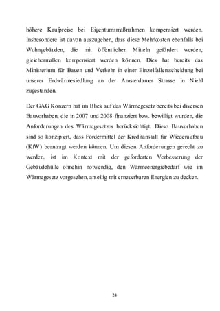 höhere Kaufpreise bei Eigentumsmaßnahmen kompensiert werden.
Insbesondere ist davon auszugehen, dass diese Mehrkosten ebenfalls bei
Wohngebäuden,     die   mit   öffentlichen   Mitteln   gefördert   werden,
gleichermaßen kompensiert werden können. Dies hat bereits das
Ministerium für Bauen und Verkehr in einer Einzelfallentscheidung bei
unserer Erdwärmesiedlung an der Amsterdamer Strasse in Niehl
zugestanden.

Der GAG Konzern hat im Blick auf das Wärmegesetz bereits bei diversen
Bauvorhaben, die in 2007 und 2008 finanziert bzw. bewilligt wurden, die
Anforderungen des Wärmegesetzes berücksichtigt. Diese Bauvorhaben
sind so konzipiert, dass Fördermittel der Kreditanstalt für Wiederaufbau
(KfW) beantragt werden können. Um diesen Anforderungen gerecht zu
werden,   ist im Kontext mit der geforderten Verbesserung der
Gebäudehülle ohnehin notwendig, den Wärmeenergiebedarf wie im
Wärmegesetz vorgesehen, anteilig mit erneuerbaren Energien zu decken.




                                   24
 
