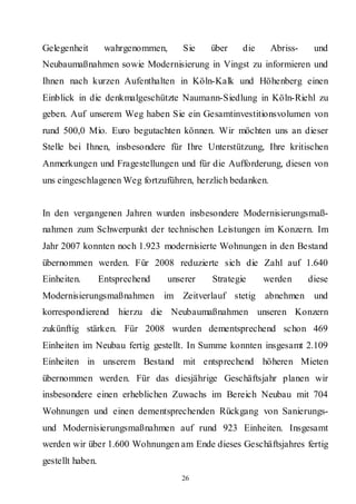 Gelegenheit        wahrgenommen,     Sie   über     die    Abriss-    und
Neubaumaßnahmen sowie Modernisierung in Vingst zu informieren und
Ihnen nach kurzen Aufenthalten in Köln-Kalk und Höhenberg einen
Einblick in die denkmalgeschützte Naumann-Siedlung in Köln-Riehl zu
geben. Auf unserem Weg haben Sie ein Gesamtinvestitionsvolumen von
rund 500,0 Mio. Euro begutachten können. Wir möchten uns an dieser
Stelle bei Ihnen, insbesondere für Ihre Unterstützung, Ihre kritischen
Anmerkungen und Fragestellungen und für die Aufforderung, diesen von
uns eingeschlagenen Weg fortzuführen, herzlich bedanken.


In den vergangenen Jahren wurden insbesondere Modernisierungsmaß-
nahmen zum Schwerpunkt der technischen Leistungen im Konzern. Im
Jahr 2007 konnten noch 1.923 modernisierte Wohnungen in den Bestand
übernommen werden. Für 2008 reduzierte sich die Zahl auf 1.640
Einheiten.        Entsprechend   unserer    Strategie     werden     diese
Modernisierungsmaßnahmen         im Zeitverlauf stetig    abnehmen    und
korrespondierend      hierzu die Neubaumaßnahmen unseren Konzern
zukünftig stärken. Für 2008 wurden dementsprechend schon 469
Einheiten im Neubau fertig gestellt. In Summe konnten insgesamt 2.109
Einheiten in unserem Bestand mit entsprechend höheren Mieten
übernommen werden. Für das diesjährige Geschäftsjahr planen wir
insbesondere einen erheblichen Zuwachs im Bereich Neubau mit 704
Wohnungen und einen dementsprechenden Rückgang von Sanierungs-
und Modernisierungsmaßnahmen auf rund 923 Einheiten. Insgesamt
werden wir über 1.600 Wohnungen am Ende dieses Geschäftsjahres fertig
gestellt haben.
                                     26
 