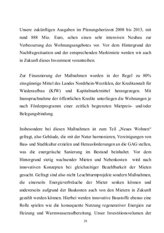 Unsere zukünftigen Ausgaben im Planungshorizont 2008 bis 2013, mit
rund 888 Mio. Euro, sehen einen sehr intensiven Neubau zur
Verbesserung des Wohnungsangebotes vor. Vor dem Hintergrund der
Nachfragesituation und der entsprechenden Marktmiete werden wir auch
in Zukunft dieses Investment vorantreiben.


Zur Finanzierung der Maßnahmen wurden in der Regel zu 80%
zinsgünstige Mittel des Landes Nordrhein-Westfalen, der Kreditanstalt für
Wiederaufbau    (KfW)    und   Kapitalmarktmittel   herangezogen.    Mit
Inanspruchnahme der öffentlichen Kredite unterliegen die Wohnungen je
nach Förderprogramm einer zeitlich begrenzten Mietpreis- und/oder
Belegungsbindung.


Insbesondere bei diesen Maßnahmen ist zum Teil „Neues Wohnen“
gefragt, also Gebäude, die mit der Natur harmonieren, Vereinigungen von
Bau- und Stadtkultur erzielen und Herausforderungen an die GAG stellen,
was die energetische Sanierung im Bestand beinhaltet. Vor dem
Hintergrund stetig wachsender Mieten und Nebenkosten          wird nach
innovativen Konzepten bei gleichzeitiger Bezahlbarkeit der Mieten
gesucht. Gefragt sind also nicht Leuchtturmprojekte sondern Maßnahmen,
die einerseits Energieverbräuche der Mieter senken können und
andererseits aufgrund der Baukosten auch von den Mietern in Zukunft
gezahlt werden können. Hierbei werden innovative Baustoffe ebenso eine
Rolle spielen wie die konsequente Nutzung regenerativer Energien zur
Heizung und Warmwasseraufbereitung. Unser Investitionsvolumen der
                                   28
 
