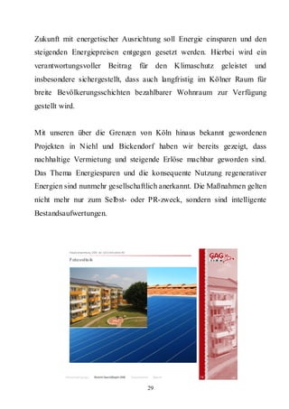 Zukunft mit energetischer Ausrichtung soll Energie einsparen und den
steigenden Energiepreisen entgegen gesetzt werden. Hierbei wird ein
verantwortungsvoller Beitrag                                      für den Klimaschutz geleistet   und
insbesondere sichergestellt, dass auch langfristig im Kölner Raum für
breite Bevölkerungsschichten bezahlbarer Wohnraum zur Verfügung
gestellt wird.


Mit unseren über die Grenzen von Köln hinaus bekannt gewordenen
Projekten in Niehl und Bickendorf haben wir bereits gezeigt, dass
nachhaltige Vermietung und steigende Erlöse machbar geworden sind.
Das Thema Energiesparen und die konsequente Nutzung regenerativer
Energien sind nunmehr gesellschaftlich anerkannt. Die Maßnahmen gelten
nicht mehr nur zum Selbst- oder PR-zweck, sondern sind intelligente
Bestandsaufwertungen.



            Hauptversammlung 2009 der GAG Immobil ien AG

            Fotovolta ik




          Rahmenbedingungen    Bericht Geschäftsjahr 2008   Besonderheiten   Résumé   15


                                                                         29
 