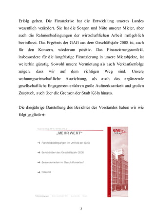 Erfolg gelten. Die Finanzkrise hat die Entwicklung unseres Landes
wesentlich verändert. Sie hat die Sorgen und Nöte unserer Mieter, aber
auch die Rahmenbedingungen der wirtschaftlichen Arbeit maßgeblich
beeinflusst. Das Ergebnis der GAG aus dem Geschäftsjahr 2008 ist, auch
für   den      Konzern,                       wiederum positiv.                                    Das   Finanzierungsumfeld,
insbesondere für die langfristige Finanzierung in unsere Mietobjekte, ist
weiterhin günstig. Sowohl unsere Vermietung als auch Verkaufserfolge
zeigen,      dass                wir              auf             dem                    richtigen       Weg     sind.   Unsere
wohnungswirtschaftliche                                    Ausrichtung,                          als   auch    das   ergänzende
gesellschaftliche Engagement erfahren große Aufmerksamkeit und großen
Zuspruch, auch über die Grenzen der Stadt Köln hinaus.


Die diesjährige Darstellung des Berichtes des Vorstandes haben wir wie
folgt gegliedert:


              Hauptversammlung 2009 der GA G Imm obil ien AG


                                           „MEHR WERT“

                    Rahmenbedingungen im Umfeld der GAG


                    Bericht über das Geschäftsjahr 2008


                    Besonderheiten im Geschäftsverlauf


                    Résumé




            Rahm enbedingungen      Bericht Geschäft sjahr 2008   Besonderheiten       Résum é            2




                                                                                   3
 