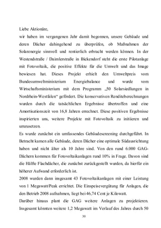 Liebe Aktionäre,
wir haben im vergangenen Jahr damit begonnen, unsere Gebäude und
deren Dächer dahingehend        zu     überprüfen,     ob    Maßnahmen der
Solarenergie sinnvoll und rentierlich erbracht werden können. In der
Westendstraße / Daimlerstraße in Bickendorf steht die erste Pilotanlage
mit Fotovoltaik, die positive Effekte für die Umwelt und das Image
bewiesen    hat.   Dieses   Projekt        erhielt   den    Umweltpreis   vom
Bundesumweltministerium        Energiebalance          und      wurde     vom
Wirtschaftsministerium mit dem Programm „50 Solarsiedlungen in
Nordrhein-Westfalen“ gefördert. Die konservativen Renditeberechnungen
wurden durch die tatsächlichen Ergebnisse übertroffen und eine
Amortisationszeit von 16,8 Jahren errechnet. Diese positiven Ergebnisse
inspirierten uns, weitere Projekte mit Fotovoltaik zu initiieren und
umzusetzen.
Es wurde zunächst ein umfassendes Gebäudescreening durchgeführt. In
Betracht kamen alle Gebäude, deren Dächer eine optimale Südausrichtung
haben und nicht älter als 10 Jahre sind. Von den rund 6.000 GAG-
Dächern kommen für Fotovoltaikanlagen rund 10% in Frage. Davon sind
die Hälfte Flachdächer, die zunächst zurückgestellt wurden, da hierfür ein
höherer Aufwand erforderlich ist.
2008 wurden dann insgesamt 43 Fotovoltaikanlagen mit einer Leistung
von 1 Megawatt/Peak errichtet. Die Einspeisevergütung für Anlagen, die
den Betrieb 2008 aufnahmen, liegt bei 46,74 Cent je Kilowatt.
Darüber hinaus plant die GAG weitere Anlagen zu projektieren.
Insgesamt könnten weitere 1,2 Megawatt im Verlauf des Jahres durch 50
                                      30
 