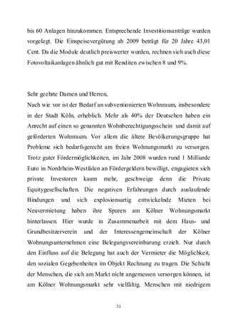 bis 60 Anlagen hinzukommen. Entsprechende Investitionsanträge wurden
vorgelegt. Die Einspeisevergütung ab 2009 beträgt für 20 Jahre 43,01
Cent. Da die Module deutlich preiswerter wurden, rechnen sich auch diese
Fotovoltaikanlagen ähnlich gut mit Renditen zwischen 8 und 9%.




Sehr geehrte Damen und Herren,
Nach wie vor ist der Bedarf an subventionierten Wohnraum, insbesondere
in der Stadt Köln, erheblich. Mehr als 40% der Deutschen haben ein
Anrecht auf einen so genannten Wohnberechtigungsschein und damit auf
geförderten Wohnraum. Vor allem die ältere Bevölkerungsgruppe hat
Probleme sich bedarfsgerecht am freien Wohnungsmarkt zu versorgen.
Trotz guter Fördermöglichkeiten, im Jahr 2008 wurden rund 1 Milliarde
Euro in Nordrhein-Westfalen an Fördergeldern bewilligt, engagieren sich
private   Investoren    kaum         mehr,    geschweige   denn   die   Private
Equitygesellschaften. Die negativen Erfahrungen durch auslaufende
Bindungen     und    sich     explosionsartig     entwickelnde    Mieten    bei
Neuvermietung       haben     ihre    Spuren    am Kölner     Wohnungsmarkt
hinterlassen. Hier wurde in Zusammenarbeit mit dem Haus- und
Grundbesitzerverein     und     der     Interessengemeinschaft    der   Kölner
Wohnungsunternehmen eine Belegungsvereinbarung erzielt. Nur durch
den Einfluss auf die Belegung hat auch der Vermieter die Möglichkeit,
den sozialen Gegebenheiten im Objekt Rechnung zu tragen. Die Schicht
der Menschen, die sich am Markt nicht angemessen versorgen können, ist
am Kölner Wohnungsmarkt sehr vielfältig. Menschen mit niedrigem


                                         31
 