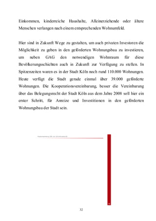 Einkommen, kinderreiche Haushalte,                                Alleinerziehende oder ältere
Menschen verlangen nach einem entsprechenden Wohnumfeld.


Hier sind in Zukunft Wege zu gestalten, um auch privaten Investoren die
Möglichkeit zu geben in den geförderten Wohnungsbau zu investieren,
um    neben          GAG                   den           notwendigen   Wohnraum    für   diese
Bevölkerungsschichten auch in Zukunft zur Verfügung zu stellen. In
Spitzenzeiten waren es in der Stadt Köln noch rund 110.000 Wohnungen.
Heute verfügt die Stadt gerade einmal über 39.000 geförderte
Wohnungen. Die Kooperationsvereinbarung, besser die Vereinbarung
über das Belegungsrecht der Stadt Köln aus dem Jahre 2008 soll hier ein
erster Schritt, für Anreize und Investitionen in den geförderten
Wohnungsbau der Stadt sein.




          Hauptversammlung 2009 der GAG Immobil ien AG




                                                                           16


                                                            32
 