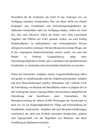 Wesentlich für die Neubauten der GAG ist das Aufzeigen von zur
Verfügung stehenden Grundstücken. War von dieser Stelle aus oftmals
bemängelt, dass Grundstücke und          Entwicklungsmöglichkeiten der
städtischen Grundstücke nicht zur Verfügung stünden, stellen wir heute
fest, dass nach intensiver Arbeit der letzten zwei Jahre ausreichend
Angebote und Offerten der GAG gemacht werden, um auch künftig
Wohnbauflächen      zu kalkulierbaren    und   richtwertgleichen Preisen
erfolgreich erwerben zu können. Mit dem Beispiel des Grünen Weges, der
in der vergangenen Hauptversammlung erörtert wurde, wie auch das
Projekt       in     Ostheim,       Langendahlweg,        prägt      diese
Entwicklungsmöglichkeit. Hierbei gilt es intelligent und zukunftsorientiert
Grundstücke in wachsenden und entwickelnden Stadtteilen zu erwerben.


Neben den klassischen Aufgaben unserer Liegenschaftsabteilung haben
sich gerade im zurückliegenden Jahr die Aufgabenschwerpunkte verändert
und neue Herausforderungen ergeben. Bestandsan- und -verkäufe sowie
die Entwicklung von Bauland und Brachflächen rücken in jüngster Zeit in
den Vordergrund unseres Tagesgeschäftes und bestimmen maßgeblich die
Entwicklung        und   beeinflussen     unser     Unternehmen.       Die
Bestandsverwaltung der nahezu 42.000 Wohnungen der Gesellschaft ist
nach wie vor ein Hauptaufgabenbereich. Pflege und Fortschreibung der
Grundbücher, katasterliche Aufgaben und auch Bestandsveräußerungen,
vornehmlich des nicht zum Portfolio passenden Streubesitzes, gehören
zum Tagesgeschäft, wie das Begründen von Baulasten und deren
Fortführung im Baulastenverzeichnis.
                                    33
 