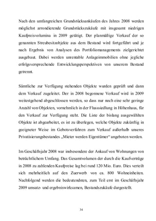 Nach den umfangreichen Grundstücksankäufen des Jahres 2008 werden
möglichst arrondierende Grundstückszukäufe mit insgesamt niedrigen
Kaufpreisvolumina in 2009 getätigt. Der planmäßige Verkauf der so
genannten Streubesitzobjekte aus dem Bestand wird fortgeführt und je
nach Ergebnis von Analysen des Portfoliomanagements zielgerichtet
ausgebaut. Dabei werden unrentable Anlageimmobilien ohne jegliche
erfolgsversprechende Entwicklungsperspektiven von unserem Bestand
getrennt.


Sämtliche zur Verfügung stehenden Objekte wurden geprüft und dann
dem Verkauf zugeleitet. Der in 2008 begonnene Verkauf wird in 2009
weitestgehend abgeschlossen werden, so dass nur noch eine sehr geringe
Anzahl von Objekten, vornehmlich in der Flusssiedlung in Höhenhaus, für
den Verkauf zur Verfügung steht. Die Liste der bislang ausgewählten
Objekte ist abgearbeitet, es ist zu überlegen, welche Objekte zukünftig in
geeigneter Weise im Gebotsverfahren zum Verkauf außerhalb unseres
Privatisierungsbestandes „Mieter werden Eigentümer“ angeboten werden.


Im Geschäftsjahr 2008 war insbesondere der Ankauf von Wohnungen von
beträchtlichem Umfang. Das Gesamtvolumen der durch die Kaufverträge
in 2008 zu zahlenden Kaufpreise lag bei rund 120 Mio. Euro. Dies verteilt
sich mehrheitlich auf den Zuerwerb von ca. 800 Wohneinheiten.
Nachfolgend werden die bedeutendsten, zum Teil erst im Geschäftsjahr
2009 umsatz- und ergebniswirksamen, Bestandszukäufe dargestellt.




                                    34
 