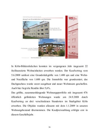 Hauptversammlung 2009 der GAG Immobil ien AG

               Ankauf von Grundstücken und Gebäuden




                                                                                Frankenthaler Str.
                                                                                Köln-Bilderstöckchen




         Frohnhofstr. und Am Pisterhof
                    in Köln-Ossendorf




             Rahmenbedingungen    Bericht Geschäftsjahr 2008   Besonderheiten   Résumé                   18




In Köln-Bilderstöckchen konnten im vergangenen Jahr insgesamt 22
freifinanzierte Wohneinheiten erworben werden. Der Kaufvertrag vom
5.6.2008 umfasst eine Grundstückgröße von 1.400 qm und eine Wohn-
und Nutzfläche von 1.600 qm. Die Immobilie war grundsaniert, das
Dachgeschoss wurde zuvor ausgebaut und neuer Wohnraum geschaffen.
Auch hier liegt die Rendite über 5,6%.
Das größte, zusammenhängende Wohnungsportfolio mit insgesamt 476
öffentlich        geförderten                        Wohnungen                           wurde         am 24.9.2008   durch
Kaufvertrag an drei verschiedenen Standorten im Stadtgebiet Köln
erworben. Die Objekte wurden allesamt mit dem 1.1.2009 in unseren
Wohnungsbestand übernommen. Die Kaufpreiszahlung erfolgte erst in
diesem Geschäftsjahr.



                                                                            36
 