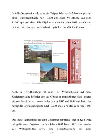 In Köln Ossendorf wurde dann ein Teilportfolio von 142 Wohnungen mit
einer Grundstücksfläche von 10.800 und einer Wohnfläche von rund
11.000 qm erworben. Die Objekte wurden im Jahre 1993 erstellt und
befinden sich in einem technisch wie optisch einwandfreien Zustand.



           Hauptversammlung 2009 der GAG Immobil ien AG

           Ankauf von Grundstücken und Gebäuden




                                                                             Post- und Hauptstr.
                                                                             Köln-Porz




                  Kalk-Mülheimer Str.
                       Köln-Buchforst




         Rahmenbedingungen    Bericht Geschäftsjahr 2008   Besonderheiten   Résumé                 19




Auch in Köln-Buchforst mit rund 100 Wohneinheiten und einer
Kindertagesstätte befindet sich das Objekt in unmittelbarer Nähe unserer
eigenen Bestände und wurde in den Jahren 1993 und 1994 errichtet. Hier
beträgt die Grundstücksgröße rund 10.200 und die Wohnfläche rund 7.800
qm.


Das letzte Teilportfolio aus dem Gesamtpaket befindet sich in Köln-Porz
mit geförderten Objekten aus den Jahren 1995 bzw. 1997. Hier wurden
234   Wohneinheiten                           sowie                 eine             Kindertagesstätte   mit   einer
                                                                        37
 