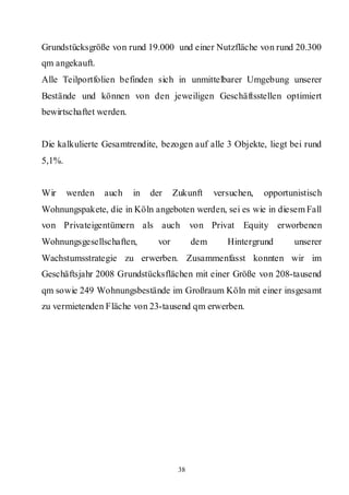 Grundstücksgröße von rund 19.000 und einer Nutzfläche von rund 20.300
qm angekauft.
Alle Teilportfolien befinden sich in unmittelbarer Umgebung unserer
Bestände und können von den jeweiligen Geschäftsstellen optimiert
bewirtschaftet werden.


Die kalkulierte Gesamtrendite, bezogen auf alle 3 Objekte, liegt bei rund
5,1%.


Wir     werden   auch    in   der     Zukunft     versuchen,   opportunistisch
Wohnungspakete, die in Köln angeboten werden, sei es wie in diesem Fall
von Privateigentümern als auch              von Privat Equity erworbenen
Wohnungsgesellschaften,         vor         dem      Hintergrund      unserer
Wachstumsstrategie zu erwerben. Zusammenfasst konnten wir im
Geschäftsjahr 2008 Grundstücksflächen mit einer Größe von 208-tausend
qm sowie 249 Wohnungsbestände im Großraum Köln mit einer insgesamt
zu vermietenden Fläche von 23-tausend qm erwerben.




                                       38
 