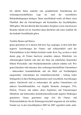Ich   möchte Ihnen zunächst eine grundsätzliche Einschätzung der
wohnungswirtschaftlichen      Lage       als     auch    der    wesentlichen
Rahmenbedingungen darlegen. Daran anschließend werde ich Ihnen einen
Überblick über die Entwicklungen und Kennzahlen des Geschäftsjahres
2008 geben. Mit dem Bericht über besondere Ereignisse sowie einem kurzen
Resümee möchte ich im Anschluss daran überleiten und einen Ausblick für
das laufende Geschäftsjahr geben.


Verehrte Damen und Herren,
genau genommen ist in diesem Jahr kein Tag vergangen, in dem nicht über
negative Auswirkungen der Finanz-              und schlussendlich auch der
Wirtschaftskrise in den Medien berichtet wurde. Kein Tag, an dem es nicht
darum ging, ob Firmen Insolvenz anmelden müssen, Mitarbeiter von
Arbeitslosigkeit bedroht sind oder der Staat mit erheblichen finanziellen
Mitteln Wirtschafts- oder Produktionsbetriebe aufrecht erhalten soll. Wer
genau hinschaut wird erkennen, dass wohnungswirtschaftliche Unternehmen
- insbesondere bestandshaltende und mit Blick auf Nachhaltigkeit
ausgerichtete Unternehmen der Immobilienwirtschaft - bislang weder
Schlagzeilen in diese Richtung produzieren noch wesentliche Auswirkungen
spüren. Gleichwohl sind es insbesondere die großen Unternehmen mit
anderen Geschäftsmodellen, wie Gagfah, Deutsche Annington, IVG,
Patricia, Vivacon und andere, deren Ergebnisse und Finanzierungen
öffentliche und insbesondere aktienkursbeeinflussende negative Meldungen
generierten.   Genau    genommen         zeigt    sich   die   Finanz-   und
Weltwirtschaftskrise für die Wohnungswirtschaft insgesamt als sehr heilbar.
Normal war in den Geschäftsjahren 2005 bis 2007 eigentlich nichts mehr.
                                     4
 