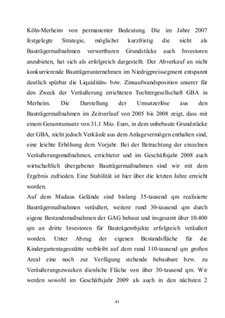 Köln-Merheim von permanenter Bedeutung. Die im Jahre 2007
festgelegte     Strategie,      möglichst     kurzfristig   die     nicht   als
Bauträgermaßnahmen           verwertbaren   Grundstücke     auch    Investoren
anzubieten, hat sich als erfolgreich dargestellt. Der Abverkauf an nicht
konkurrierende Bauträgerunternehmen im Niedrigpreissegment entspannt
deutlich spürbar die Liquiditäts- bzw. Zinsaufwandsposition unserer für
den Zweck der Veräußerung errichteten Tochtergesellschaft GBA in
Merheim.        Die      Darstellung    der      Umsatzerlöse       aus     den
Bauträgermaßnahmen im Zeitverlauf von 2005 bis 2008 zeigt, dass mit
einem Gesamtumsatz von 31,1 Mio. Euro, in dem unbebaute Grundstücke
der GBA, nicht jedoch Verkäufe aus dem Anlagevermögen enthalten sind,
eine leichte Erhöhung dem Vorjahr. Bei der Betrachtung der einzelnen
Veräußerungsmaßnahmen, errichteter und im Geschäftsjahr 2008 auch
wirtschaftlich übergebener Bauträgermaßnahmen sind wir mit dem
Ergebnis zufrieden. Eine Stabilität ist hier über die letzten Jahre erreicht
worden.
Auf dem Madaus Gelände sind bislang 35-tausend qm realisierte
Bauträgermaßnahmen veräußert, weitere rund 30-tausend qm durch
eigene Bestandsmaßnahmen der GAG bebaut und insgesamt über 10.400
qm an dritte Investoren für Bauträgerobjekte erfolgreich veräußert
worden.       Unter     Abzug    der   eigenen     Bestandsfläche     für   die
Kindergartentagesstätte verbleibt auf dem rund 110-tausend qm großen
Areal eine       noch    zur Verfügung stehende bebaubare bzw.               zu
Veräußerungszwecken dienliche Fläche von über 30-tausend qm. Wir
werden sowohl im Geschäftsjahr 2009 als auch in den nächsten 2


                                       41
 