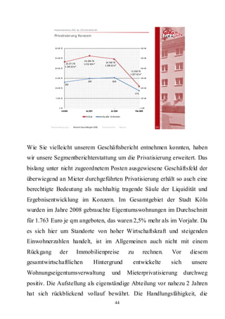 Hauptversammlung 2009 der GAG Immobil ien AG

            Privatisierung Konzern


            30.000 T€                                                                                    600 WE




            25.000 T€                                                                                    500 WE
                                           2 6.296 T€
                         23.27 1 T€                                 24.700  T€
                                           1.3 52 €/m ²
                        1.345  €/m²                                1.290  €/m²
            20.000 T€                                                                                    400 WE
                                                                                               11.018 T€
                                                                                              1.027 €/m²
            15.000 T€                                                                                    300 WE
                                               299                        30 8
                        262
            10.000 T€                                                                                    200 WE

                                                                                                  17 6
             5.000 T€                                                                                    100 WE




                 0 T€                                                                                    0 WE
                   Ist 2006                  Ist 2007                    Ist 2008                 Plan 2009

                                             Erlöse          ve rka ufte  Einheiten



         Rahmenbedingungen      Bericht Geschäftsjahr 2008     Besonderheiten       Résumé                        23




Wie Sie vielleicht unserem Geschäftsbericht entnehmen konnten, haben
wir unsere Segmentberichterstattung um die Privatisierung erweitert. Das
bislang unter nicht zugeordnetem Posten ausgewiesene Geschäftsfeld der
überwiegend an Mieter durchgeführten Privatisierung erhält so auch eine
berechtigte Bedeutung als nachhaltig tragende Säule der Liquidität und
Ergebnisentwicklung im Konzern. Im Gesamtgebiet der Stadt Köln
wurden im Jahre 2008 gebrauchte Eigentumswohnungen im Durchschnitt
für 1.763 Euro je qm angeboten, das waren 2,5% mehr als im Vorjahr. Da
es sich hier um Standorte von hoher Wirtschaftskraft und steigenden
Einwohnerzahlen handelt, ist im Allgemeinen auch nicht mit einem
Rückgang         der                  Immobilienpreise                                       zu            rechnen.    Vor      diesem
gesamtwirtschaftlichen                                  Hintergrund                             entwickelte            sich     unsere
Wohnungseigentumsverwaltung                                               und                Mieterprivatisierung             durchweg
positiv. Die Aufstellung als eigenständige Abteilung vor nahezu 2 Jahren
hat sich rückblickend vollauf bewährt. Die Handlungsfähigkeit, die
                                                                             44
 