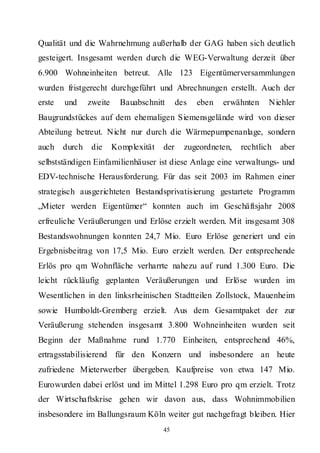 Qualität und die Wahrnehmung außerhalb der GAG haben sich deutlich
gesteigert. Insgesamt werden durch die WEG-Verwaltung derzeit über
6.900 Wohneinheiten betreut. Alle 123 Eigentümerversammlungen
wurden fristgerecht durchgeführt und Abrechnungen erstellt. Auch der
erste   und     zweite     Bauabschnitt      des   eben   erwähnten    Niehler
Baugrundstückes auf dem ehemaligen Siemensgelände wird von dieser
Abteilung betreut. Nicht nur durch die Wärmepumpenanlage, sondern
auch    durch    die     Komplexität   der     zugeordneten,   rechtlich   aber
selbstständigen Einfamilienhäuser ist diese Anlage eine verwaltungs- und
EDV-technische Herausforderung. Für das seit 2003 im Rahmen einer
strategisch ausgerichteten Bestandsprivatisierung gestartete Programm
„Mieter werden Eigentümer“ konnten auch im Geschäftsjahr 2008
erfreuliche Veräußerungen und Erlöse erzielt werden. Mit insgesamt 308
Bestandswohnungen konnten 24,7 Mio. Euro Erlöse generiert und ein
Ergebnisbeitrag von 17,5 Mio. Euro erzielt werden. Der entsprechende
Erlös pro qm Wohnfläche verharrte nahezu auf rund 1.300 Euro. Die
leicht rückläufig geplanten Veräußerungen und Erlöse wurden im
Wesentlichen in den linksrheinischen Stadtteilen Zollstock, Mauenheim
sowie Humboldt-Gremberg erzielt. Aus dem Gesamtpaket der zur
Veräußerung stehenden insgesamt 3.800 Wohneinheiten wurden seit
Beginn der Maßnahme rund 1.770 Einheiten, entsprechend 46%,
ertragsstabilisierend für den Konzern und insbesondere an heute
zufriedene Mieterwerber übergeben. Kaufpreise von etwa 147 Mio.
Eurowurden dabei erlöst und im Mittel 1.298 Euro pro qm erzielt. Trotz
der Wirtschaftskrise gehen wir davon aus, dass Wohnimmobilien
insbesondere im Ballungsraum Köln weiter gut nachgefragt bleiben. Hier
                                       45
 