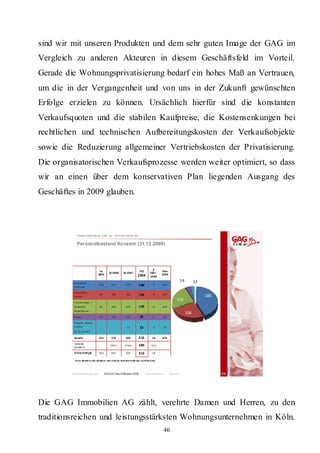 sind wir mit unseren Produkten und dem sehr guten Image der GAG im
Vergleich zu anderen Akteuren in diesem Geschäftsfeld im Vorteil.
Gerade die Wohnungsprivatisierung bedarf ein hohes Maß an Vertrauen,
um die in der Vergangenheit und von uns in der Zukunft gewünschten
Erfolge erzielen zu können. Ursächlich hierfür sind die konstanten
Verkaufsquoten und die stabilen Kaufpreise, die Kostensenkungen bei
rechtlichen und technischen Aufbereitungskosten der Verkaufsobjekte
sowie die Reduzierung allgemeiner Vertriebskosten der Privatisierung.
Die organisatorischen Verkaufsprozesse werden weiter optimiert, so dass
wir an einen über dem konservativen Plan liegenden Ausgang des
Geschäftes in 2009 glauben.



             Hauptversammlung 2009 der GAG Immobil ien AG

             Personalbestand Konzern (31.12 .2008)




                                                                                                      Δ
                                       Ist 
                                                   Ist 2006         Ist 2007
                                                                                      Ist           2007 ‐
                                                                                                             Plan 
                                      2005                                           2008                    2009
                                                                                                    2008

          H a uptv e r‐
                                                                                                                              16         13
          wa ltu ng
                                       153           157               175            180              5     187

          G e sc hä fts‐
          ste l le n
                                       94              99               98            104              6     104
                                                                                                                                              180
                                                                                                                         103
          H a usm e iste r  /
          G e we rbl .                 96            104               107            103             ‐4     104
          M i ta rbe i te r
                                                                                                                                   104
          A zubi                       12              16               15             16              1      16

          Proj e kt  „N e ue  
          A rbe it                       ‐              ‐               11             13              2      13
          im  Q ua rtie r“

          Gesamt                       355           376               406            416             10     424

          Vollze itä ‐
          qui vale nz
                                                    349,7            378,6            389            10,4

          Ø Beschäftigte               362           367               395            413             18

           In d er Sta tisti k n icht ent halt en sind ru hen de A be itsve rh ältn isse un d Elte rn zeit
                                                                  r




         Rahmenbedingungen                    Bericht Geschäftsjahr 2008                      Besonderheiten         Résumé                         24




Die GAG Immobilien AG zählt, verehrte Damen und Herren, zu den
traditionsreichen und leistungsstärksten Wohnungsunternehmen in Köln.
                                                                                                              46
 