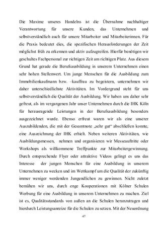 Die Maxime unseres Handelns ist die Übernahme nachhaltiger
Verantwortung     für    unsere   Kunden,    das    Unternehmen      und
selbstverständlich auch für unsere Mitarbeiter und Mitarbeiterinnen. Für
die Praxis bedeutet dies, die spezifischen Herausforderungen der Zeit
möglichst früh zu erkennen und aktiv aufzugreifen. Hierfür benötigen wir
geschultes Fachpersonal zur richtigen Zeit am richtigen Platz. Aus diesem
Grund hat gerade die Berufsausbildung in unserem Unternehmen einen
sehr hohen Stellenwert. Um junge Menschen für die Ausbildung zum
Immobilienkaufmann bzw. –kauffrau zu begeistern, unternehmen wir
daher unterschiedlichste Aktivitäten. Im Vordergrund steht für uns
selbstverständlich die Qualität der Ausbildung. Wir haben uns daher sehr
gefreut, als im vergangenen Jahr unser Unternehmen durch die IHK Köln
für herausragende Leistungen in der Berufsausbildung besonders
ausgezeichnet wurde. Ebenso erfreut waren wir als eine unserer
Auszubildenden, die mit der Gesamtnote „sehr gut“ abschließen konnte,
eine Auszeichnung der IHK erhielt. Neben weiteren Aktivitäten, wie
Ausbildungsmessen,      nehmen und organisieren wir Messeauftritte oder
Workshops als willkommene Treffpunkte zur Mitarbeitergewinnung.
Durch entsprechende Flyer oder attraktive Videos gelingt es uns das
Interesse   der jungen Menschen für eine Ausbildung in unserem
Unternehmen zu wecken und im Wettkampf um die Qualität der zukünftig
immer weniger werdenden Jungendlichen zu gewinnen. Nicht zuletzt
bemühen wir uns, durch enge Kooperationen mit Kölner Schulen
Werbung für eine Ausbildung in unserem Unternehmen zu machen. Ziel
ist es, Qualitätsstandards von außen an die Schulen heranzutragen und
hierdurch Leistungsanreize für die Schulen zu setzen. Mit der Neuordnung
                                    47
 