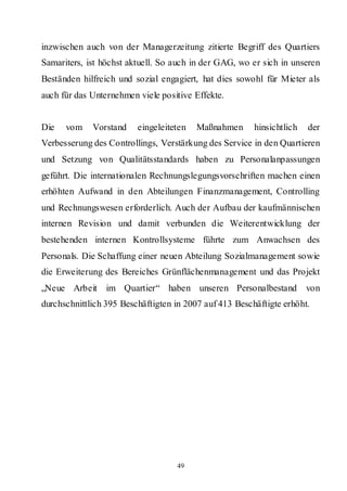 inzwischen auch von der Managerzeitung zitierte Begriff des Quartiers
Samariters, ist höchst aktuell. So auch in der GAG, wo er sich in unseren
Beständen hilfreich und sozial engagiert, hat dies sowohl für Mieter als
auch für das Unternehmen viele positive Effekte.


Die   vom    Vorstand    eingeleiteten   Maßnahmen      hinsichtlich   der
Verbesserung des Controllings, Verstärkung des Service in den Quartieren
und Setzung von Qualitätsstandards haben zu Personalanpassungen
geführt. Die internationalen Rechnungslegungsvorschriften machen einen
erhöhten Aufwand in den Abteilungen Finanzmanagement, Controlling
und Rechnungswesen erforderlich. Auch der Aufbau der kaufmännischen
internen Revision und damit verbunden die Weiterentwicklung der
bestehenden internen Kontrollsysteme führte zum Anwachsen des
Personals. Die Schaffung einer neuen Abteilung Sozialmanagement sowie
die Erweiterung des Bereiches Grünflächenmanagement und das Projekt
„Neue Arbeit im Quartier“ haben unseren Personalbestand                von
durchschnittlich 395 Beschäftigten in 2007 auf 413 Beschäftigte erhöht.




                                   49
 