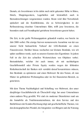Damals, als Investitionen in bis dahin noch nicht gekannter Höhe in Büros,
Hotels,   Shoppingcentern,    Lagerhallen     und   letztendlich   auch    in
Bestandswohnungen vorgenommen wurden. Heute wird über Notverkäufe
spekuliert und die Kreditklemme, die zu Schwierigkeiten in der
Refinanzierung einzelner Unternehmen führt, trifft jene Investoren, die
besonders stark auf Fremdkapital getriebene Investitionen gesetzt haben.


Die Zeit, in der große Wohnungspakete gehandelt wurden, war bereits im
Jahr 2008 vorbei. Die einzige hiervon nennenswerte Ausnahme war der aus
unserer Sicht bedauerliche         Verkauf der   LEG-Bestände      an einen
Finanzinvestor. Darüber hinaus wechselten nur kleinere Bestände, wie ich
später ausführen werde, auch zu unseren Gunsten den Eigentümer. In jedem
Fall ist die Zeit des schnellen Weiterreichens von Objekten vorbei.
Bestandshalter,   welcher    Art    auch   immer,   ob   mit   nachhaltigem
Geschäftsmodell oder Private Equity werden wegen der fehlenden
Risikobereitschaft der Banken sich verstärkt darauf konzentrieren müssen,
ihre Bestände zu optimieren und einen Mehrwert für den Nutzer, ob nun
Mieter im geförderten Wohnungsbau oder im frei finanzierten Bereich, zu
generieren.


Mit dem Thema Nachhaltigkeit und Schaffung von Mehrwert, den unser
diesjähriger Geschäftsbericht als Überschrift trägt, hat unser Unternehmen
einen anderen Weg gewählt. Wir sind ein moderner Dienstleister rund um
die Immobilie als Traditionsunternehmen, der dem Service und den
Bedürfnissen der Kunden Rechnung trägt und gesellschaftliche Themen, wie
den demographischen Wandel, die Integration von Bürgern und die Nutzung
                                      5
 