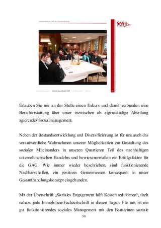 Hauptversammlung 2009 der GAG Immobil ien AG




         Rahmenbedingungen    Bericht Geschäftsjahr 2008   Besonderheiten   Résumé   25




Erlauben Sie mir an der Stelle einen Exkurs und damit verbunden eine
Berichterstattung über unser inzwischen als eigenständige Abteilung
agierendes Sozialmanagement.


Neben der Bestandsentwicklung und Diversifizierung ist für uns auch das
verantwortliche Wahrnehmen unserer Möglichkeiten zur Gestaltung des
sozialen Miteinanders in unseren Quartieren Teil des nachhaltigen
unternehmerischen Handelns und bewiesenermaßen ein Erfolgsfaktor für
die GAG. Wie immer wieder beschrieben, sind funktionierende
Nachbarschaften, ein positives Gemeinwesen konsequent in unser
Gesamthandlungskonzept eingebunden.


Mit der Überschrift „Soziales Engagement hilft Kosten reduzieren“, titelt
nahezu jede Immobilien-Fachzeitschrift in diesen Tagen. Für uns ist ein
gut funktionierendes soziales Management mit den Bausteinen soziale
                                                                        50
 