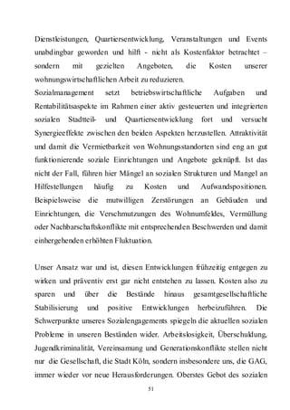 Dienstleistungen, Quartiersentwicklung, Veranstaltungen und Events
unabdingbar geworden und hilft - nicht als Kostenfaktor betrachtet –
sondern      mit      gezielten        Angeboten,       die      Kosten       unserer
wohnungswirtschaftlichen Arbeit zu reduzieren.
Sozialmanagement          setzt    betriebswirtschaftliche            Aufgaben   und
Rentabilitätsaspekte im Rahmen einer aktiv gesteuerten und integrierten
sozialen    Stadtteil-    und     Quartiersentwicklung         fort    und   versucht
Synergieeffekte zwischen den beiden Aspekten herzustellen. Attraktivität
und damit die Vermietbarkeit von Wohnungsstandorten sind eng an gut
funktionierende soziale Einrichtungen und Angebote geknüpft. Ist das
nicht der Fall, führen hier Mängel an sozialen Strukturen und Mangel an
Hilfestellungen      häufig       zu     Kosten     und       Aufwandspositionen.
Beispielsweise die        mutwilligen      Zerstörungen an            Gebäuden und
Einrichtungen, die Verschmutzungen des Wohnumfeldes, Vermüllung
oder Nachbarschaftskonflikte mit entsprechenden Beschwerden und damit
einhergehenden erhöhten Fluktuation.


Unser Ansatz war und ist, diesen Entwicklungen frühzeitig entgegen zu
wirken und präventiv erst gar nicht entstehen zu lassen. Kosten also zu
sparen     und     über   die     Bestände     hinaus     gesamtgesellschaftliche
Stabilisierung     und    positive      Entwicklungen         herbeizuführen.    Die
Schwerpunkte unseres Sozialengagements spiegeln die aktuellen sozialen
Probleme in unseren Beständen wider. Arbeitslosigkeit, Überschuldung,
Jugendkriminalität, Vereinsamung und Generationskonflikte stellen nicht
nur die Gesellschaft, die Stadt Köln, sondern insbesondere uns, die GAG,
immer wieder vor neue Herausforderungen. Oberstes Gebot des sozialen
                                          51
 