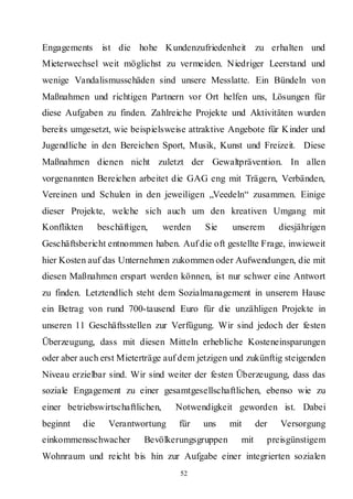 Engagements ist die hohe Kundenzufriedenheit zu erhalten und
Mieterwechsel weit möglichst zu vermeiden. Niedriger Leerstand und
wenige Vandalismusschäden sind unsere Messlatte. Ein Bündeln von
Maßnahmen und richtigen Partnern vor Ort helfen uns, Lösungen für
diese Aufgaben zu finden. Zahlreiche Projekte und Aktivitäten wurden
bereits umgesetzt, wie beispielsweise attraktive Angebote für Kinder und
Jugendliche in den Bereichen Sport, Musik, Kunst und Freizeit. Diese
Maßnahmen dienen nicht zuletzt der Gewaltprävention. In allen
vorgenannten Bereichen arbeitet die GAG eng mit Trägern, Verbänden,
Vereinen und Schulen in den jeweiligen „Veedeln“ zusammen. Einige
dieser Projekte, welche sich auch um den kreativen Umgang mit
Konflikten      beschäftigen,     werden   Sie    unserem       diesjährigen
Geschäftsbericht entnommen haben. Auf die oft gestellte Frage, inwieweit
hier Kosten auf das Unternehmen zukommen oder Aufwendungen, die mit
diesen Maßnahmen erspart werden können, ist nur schwer eine Antwort
zu finden. Letztendlich steht dem Sozialmanagement in unserem Hause
ein Betrag von rund 700-tausend Euro für die unzähligen Projekte in
unseren 11 Geschäftsstellen zur Verfügung. Wir sind jedoch der festen
Überzeugung, dass mit diesen Mitteln erhebliche Kosteneinsparungen
oder aber auch erst Mieterträge auf dem jetzigen und zukünftig steigenden
Niveau erzielbar sind. Wir sind weiter der festen Überzeugung, dass das
soziale Engagement zu einer gesamtgesellschaftlichen, ebenso wie zu
einer betriebswirtschaftlichen,     Notwendigkeit geworden ist. Dabei
beginnt   die     Verantwortung      für   uns    mit     der   Versorgung
einkommensschwacher         Bevölkerungsgruppen     mit     preisgünstigem
Wohnraum und reicht bis hin zur Aufgabe einer integrierten sozialen
                                     52
 