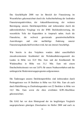 Das Geschäftsjahr 2008            war im Bereich der Finanzierung im
Wesentlichen gekennzeichnet durch die Aufrechterhaltung der laufenden
Finanzierungsaktivitäten,        der     Ankaufsfinanzierung,      der     weiteren
Bereinigung unseres Darlehensportfolios und insbesondere durch die
außerordentlichen Vorgänge wie der IFRS Darlehensbewertung, die
wesentliche Teile der Kapazitäten in Anspruch nahm. Auch die
Finanzkrise,      die        weltweit     gravierende      gesamtwirtschaftliche
Auswirkungen           und      eine      nachhaltige      Änderung         unserer
Finanzierungslandschaft bewirken wird, hat uns intensiv beschäftigt.


Wie    bereits    in    den      Vorjahren       wurden    dabei   ausschließlich
zinssubventionierte Kreditmittel der Wohnbauförderungsanstalt des
Landes in Höhe von 32,9 Mio. Euro und der Kreditanstalt für
Wiederaufbau       in    Höhe      von      31,1    Mio.    Euro     mit     einem
Durchschnittszinssatz von nur 3,65% für unsere Neubauvorhaben und das
umfangreiche Modernisierungsprogramm aufgenommen.


Die Änderungen unseres Darlehensportfolios sind insbesondere durch
Prolongationen von 18 Darlehen in Höhe von 10,6 Mio. Euro als auch
durch Rückführung zu Zinsbindungsenden von 22 Darlehen in Höhe von
14,5   Mio.      Euro    sowie     die    eben     erwähnten    KfW-Abschlüsse
gekennzeichnet.


Die GAG hat vor dem Hintergrund der im langfristigen Vergleich
ausgesprochenen günstigen Zinssituation im Herbst 2008 und auch zu
                                          56
 