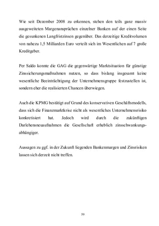 Wie seit Dezember 2008 zu erkennen, stehen den teils ganz massiv
ausgeweiteten Margenansprüchen einzelner Banken auf der einen Seite
die gesunkenen Langfristzinsen gegenüber. Das derzeitige Kreditvolumen
von nahezu 1,5 Milliarden Euro verteilt sich im Wesentlichen auf 7 große
Kreditgeber.


Per Saldo konnte die GAG die gegenwärtige Marktsituation für günstige
Zinssicherungsmaßnahmen nutzen, so dass bislang insgesamt keine
wesentliche Beeinträchtigung der Unternehmensgruppe festzustellen ist,
sondern eher die realisierten Chancen überwiegen.


Auch die KPMG bestätigt auf Grund des konservativen Geschäftsmodells,
dass sich die Finanzmarktkrise nicht als wesentliches Unternehmensrisiko
konkretisiert     hat.    Jedoch     wird   durch    die    zukünftigen
Darlehensneuaufnahmen die Gesellschaft erheblich zinsschwankungs-
abhängiger.


Aussagen zu ggf. in der Zukunft liegenden Bankenmargen und Zinsrisiken
lassen sich derzeit nicht treffen.




                                     59
 