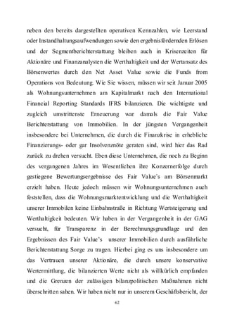 neben den bereits dargestellten operativen Kennzahlen, wie Leerstand
oder Instandhaltungsaufwendungen sowie den ergebnisfördernden Erlösen
und der Segmentberichterstattung bleiben auch in Krisenzeiten für
Aktionäre und Finanzanalysten die Werthaltigkeit und der Wertansatz des
Börsenwertes durch den Net Asset Value sowie die Funds from
Operations von Bedeutung. Wie Sie wissen, müssen wir seit Januar 2005
als Wohnungsunternehmen am Kapitalmarkt nach den International
Financial Reporting Standards IFRS bilanzieren. Die wichtigste und
zugleich   umstrittenste   Erneuerung   war   damals die Fair      Value
Berichterstattung von Immobilien. In der jüngsten Vergangenheit
insbesondere bei Unternehmen, die durch die Finanzkrise in erhebliche
Finanzierungs- oder gar Insolvenznöte geraten sind, wird hier das Rad
zurück zu drehen versucht. Eben diese Unternehmen, die noch zu Beginn
des vergangenen Jahres im Wesentlichen ihre Konzernerfolge durch
gestiegene Bewertungsergebnisse des Fair Value’s am Börsenmarkt
erzielt haben. Heute jedoch müssen wir Wohnungsunternehmen auch
feststellen, dass die Wohnungsmarktentwicklung und die Werthaltigkeit
unserer Immobilen keine Einbahnstraße in Richtung Wertsteigerung und
Werthaltigkeit bedeuten. Wir haben in der Vergangenheit in der GAG
versucht, für Transparenz in der Berechnungsgrundlage und den
Ergebnissen des Fair Value’s     unserer Immobilien durch ausführliche
Berichterstattung Sorge zu tragen. Hierbei ging es uns insbesondere um
das Vertrauen unserer Aktionäre, die durch unsere konservative
Wertermittlung, die bilanzierten Werte nicht als willkürlich empfanden
und die Grenzen der zulässigen bilanzpolitischen Maßnahmen nicht
überschritten sahen. Wir haben nicht nur in unserem Geschäftsbericht, der
                                   62
 