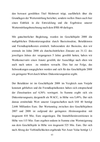 den bewusst gewählten Titel Mehrwert trägt, ausführlich über die
Grundlagen der Wertermittlung berichtet, sondern wollen Ihnen auch hier
einen Einblick    in die Entwicklung und die Ergebnisse unserer
Wertermittlungsberechnung nach dem IFRS 40 darlegen.


Mit gutachterlicher Begleitung, wurden im Geschäftsjahr 2008 die
maßgeblichen Diskontierungssätze durch Basiszinssätze, Betafaktoren
und Fremdkapitalkosten ermittelt. Insbesondere der Basiszins, den wir
erstmals im Jahre 2008 als durchschnittlichen Zinssatz am 31.12. des
jeweiligen Jahres der vergangenen 5 Jahre gewählt hatten, haben wir
Wertkonservativ einen Ansatz gewählt, der Ausschläge nach oben wie
auch nach unten      zu mindern versucht. Dies hat zur Folge, das
Schwankungen ausgeglichen werden und sich für das Geschäftsjahr 2008
ein geringerer Wert durch höhere Diskontierungssätze ergibt.


Der Betafaktor ist im Geschäftsjahr 2008 im Vergleich zum Vorjahr
konstant geblieben und die Fremdkapitalkosten haben sich entsprechend
der Zinssituation auf 4,56% verringert. In Summe ergibt sich ein
Diskontierungssatz, dargestellt als WACC, in Höhe von 5,49%. Der sich
daraus ermittelnde Wert unserer Liegenschaften nach IAS 40 beträgt
2,646 Milliarden Euro. Der Wertanstieg zwischen den Geschäftsjahren
2007 und 2008 ist aufgrund der geringeren Abzinsungssätze mit
insgesamt 410 Mio. Euro angestiegen. Die Immobilieninvestitionen in
Höhe von 115 Mio. Euro ergeben sodann in Summe eine Wertsteigerung
aus dem Geschäftsjahr in Höhe von insgesamt 525 Mio. Euro. Der sich
nach Abzug der Verbindlichkeiten ergebende Net Asset Value beträgt 1,1
                                   63
 