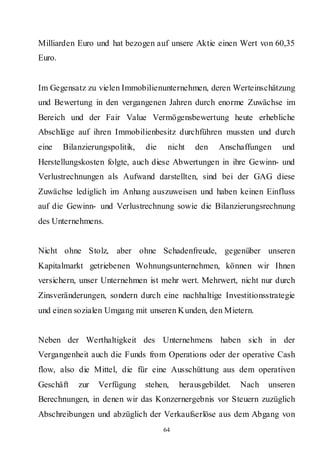 Milliarden Euro und hat bezogen auf unsere Aktie einen Wert von 60,35
Euro.


Im Gegensatz zu vielen Immobilienunternehmen, deren Werteinschätzung
und Bewertung in den vergangenen Jahren durch enorme Zuwächse im
Bereich und der Fair Value Vermögensbewertung heute erhebliche
Abschläge auf ihren Immobilienbesitz durchführen mussten und durch
eine    Bilanzierungspolitik,   die    nicht   den    Anschaffungen    und
Herstellungskosten folgte, auch diese Abwertungen in ihre Gewinn- und
Verlustrechnungen als Aufwand darstellten, sind bei der GAG diese
Zuwächse lediglich im Anhang auszuweisen und haben keinen Einfluss
auf die Gewinn- und Verlustrechnung sowie die Bilanzierungsrechnung
des Unternehmens.


Nicht ohne Stolz, aber ohne Schadenfreude, gegenüber unseren
Kapitalmarkt getriebenen Wohnungsunternehmen, können wir Ihnen
versichern, unser Unternehmen ist mehr wert. Mehrwert, nicht nur durch
Zinsveränderungen, sondern durch eine nachhaltige Investitionsstrategie
und einen sozialen Umgang mit unseren Kunden, den Mietern.


Neben der Werthaltigkeit des Unternehmens haben sich in der
Vergangenheit auch die Funds from Operations oder der operative Cash
flow, also die Mittel, die für eine Ausschüttung aus dem operativen
Geschäft    zur   Verfügung     stehen,    herausgebildet.   Nach   unseren
Berechnungen, in denen wir das Konzernergebnis vor Steuern zuzüglich
Abschreibungen und abzüglich der Verkaufserlöse aus dem Abgang von
                                      64
 