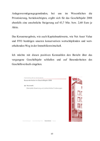 Anlagenvermögensgegenständen,                                               bei       uns    im        Wesentlichen   die
Privatisierung, berücksichtigten, ergibt sich für das Geschäftsjahr 2008
ebenfalls eine ansehnliche Steigerung auf 43,7 Mio. bzw. 2,60 Euro je
Aktie.


Das Konzernergebnis, wie auch Kapitalmarktwerte, wie Net Asset Value
und FFO bestätigen unseren konservativen wertschöpfenden und wert-
erhaltenden Weg in der Immobilienwirtschaft.


Ich möchte mit diesen positiven Kennzahlen den Bericht über das
vergangene Geschäftsjahr schließen und                                                      auf Besonderheiten des
Geschäftsverlaufs eingehen.



           Hauptversammlung 2009 der GAG Immobil ien AG

           Besonderheiten im Geschäftsjahr 2008


                 Heumarkt
                 Bilanzielle Abwertung und zivilrechtliche Forderungen




         Rahmenbedingungen    Bericht Geschäftsjahr 2008   Besonderheiten    Résumé               32




                                                                        65
 