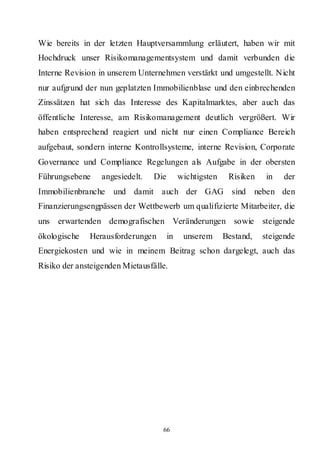 Wie bereits in der letzten Hauptversammlung erläutert, haben wir mit
Hochdruck unser Risikomanagementsystem und damit verbunden die
Interne Revision in unserem Unternehmen verstärkt und umgestellt. Nicht
nur aufgrund der nun geplatzten Immobilienblase und den einbrechenden
Zinssätzen hat sich das Interesse des Kapitalmarktes, aber auch das
öffentliche Interesse, am Risikomanagement deutlich vergrößert. Wir
haben entsprechend reagiert und nicht nur einen Compliance Bereich
aufgebaut, sondern interne Kontrollsysteme, interne Revision, Corporate
Governance und Compliance Regelungen als Aufgabe in der obersten
Führungsebene     angesiedelt.   Die        wichtigsten    Risiken     in   der
Immobilienbranche und damit auch der GAG sind                        neben den
Finanzierungsengpässen der Wettbewerb um qualifizierte Mitarbeiter, die
uns erwartenden demografischen Veränderungen sowie steigende
ökologische   Herausforderungen        in    unserem      Bestand,    steigende
Energiekosten und wie in meinem Beitrag schon dargelegt, auch das
Risiko der ansteigenden Mietausfälle.




                                   66
 
