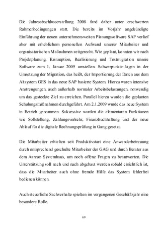 Die Jahresabschlusserstellung 2008 fand daher unter erschwerten
Rahmenbedingungen statt.     Die bereits im Vorjahr angekündigte
Einführung der neuen unternehmensweiten Planungssoftware SAP verlief
aber mit erheblichem personellen Aufwand unserer Mitarbeiter und
organisatorischen Maßnahmen zeitgerecht. Wie geplant, konnten wir nach
Projektplanung, Konzeption, Realisierung und Testmigration unsere
Software zum 1. Januar 2009 umstellen. Schwerpunkte lagen in der
Umsetzung der Migration, das heißt, der Importierung der Daten aus dem
Altsystem GES in das neue SAP basierte System. Hierzu waren intensive
Anstrengungen, auch außerhalb normaler Arbeitsbelastungen, notwendig
um das gesteckte Ziel zu erreichen. Parallel hierzu wurden die geplanten
Schulungsmaßnahmen durchgeführt. Am 2.1.2009 wurde das neue System
in Betrieb genommen. Sukzessive wurden die elementaren Funktionen
wie Sollstellung, Zahlungsverkehr, Finanzbuchhaltung und der neue
Ablauf für die digitale Rechnungsprüfung in Gang gesetzt.


Die Mitarbeiter erhielten seit Produktivstart eine Anwenderbetreuung
durch entsprechend geschulte Mitarbeiter der GAG und durch Berater aus
dem Aareon Systemhaus, um noch offene Fragen zu beantworten. Die
Unterstützung soll nach und nach abgebaut werden sobald ersichtlich ist,
dass die Mitarbeiter auch ohne fremde Hilfe das System fehlerfrei
bedienen können.


Auch steuerliche Sachverhalte spielten im vergangenen Geschäftsjahr eine
besondere Rolle.


                                   69
 